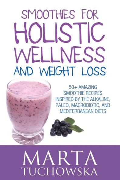 Smoothies for Holistic Wellness and Weight Loss: 50+ Amazing Smoothie Recipes Inspired by the Alkaline, Paleo, Macrobiotic, and Mediterranean Diets
