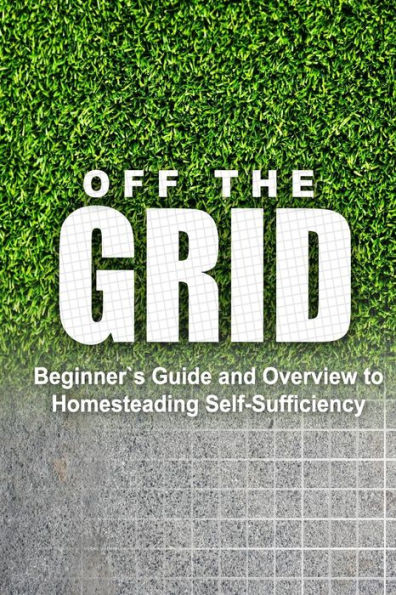 Off the Grid - Beginner's Guide and Overview to Homesteading Self-Sufficiency: Self Sufficiency Essential Beginner's Guide for Living Off the Grid, Homsteading Basics