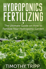 Title: Hydroponics Fertilizing: The Ultimate Guide on How to Fertilize Your Hydroponic Garden, Author: Timothy Tripp