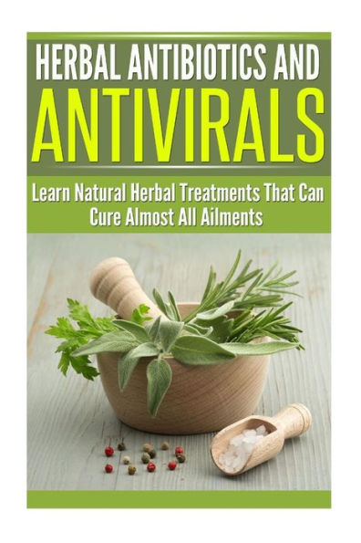 Herbal Antibiotics and Antivirals: Learn Natural Herbal Treatments That Can Cure Almost All Ailments Today