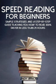 Title: Speed Reading for Beginners: Simple Strategies and a Step-by-Step Guide Teaching You How to Read 300% Faster in Less Than 24 Hours, Author: Andy Arnott