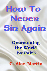 Title: How to Never Sin Again: Overcoming the World by Faith, Author: C Alan Martin
