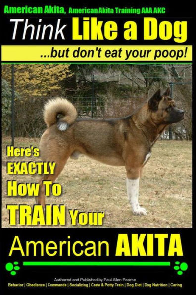 American Akita, American Akita Training AAA AKC Think Like a Dog But Don't Eat Your Poop!: Here's EXACTLY How To TRAIN Your American Akita