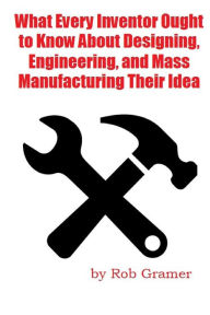 Title: What Every Inventor Ought to Know About Designing, Engineering, and Mass Manufacturing their Idea: What a professional engineer has learned from 10+ years of turning ideas into mass manufactured products, Author: Mark Smith
