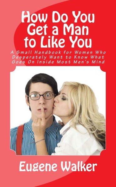 How Do You Get a Man to Like You: A Small Handbook for Women Who Desperately Want to Know What Goes On Inside Most Men's Mind