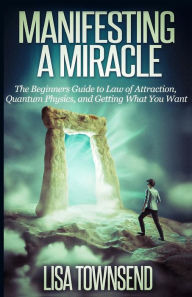 Title: Manifesting a Miracle: The Beginners Guide to Law of Attraction, Quantum Physics, and Getting What You Want, Author: Lisa Townsend