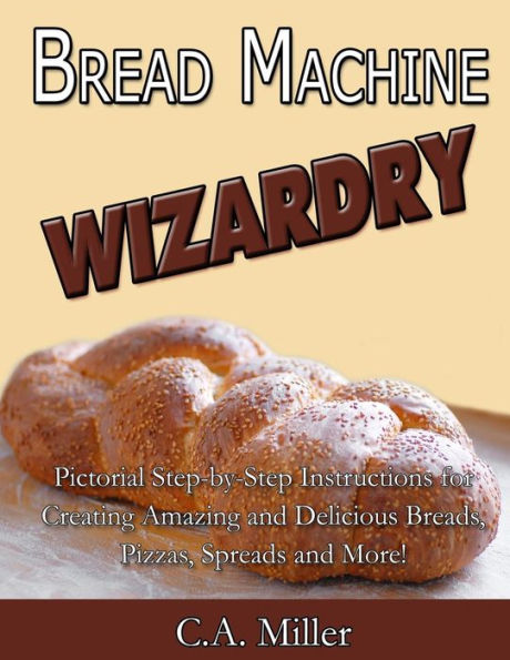 Bread Machine Wizardry: Pictorial Step-by-Step Instructions for Creating Amazing and Delicious Breads, Pizzas, Spreads and More!