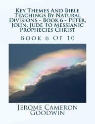 Title: Key Themes And Bible Teachings By Natural Divisions - Book 6 - Peter, John, Jude To Messianic Prophecies Christ: Book 6 Of 10, Author: Jerome Cameron Goodwin