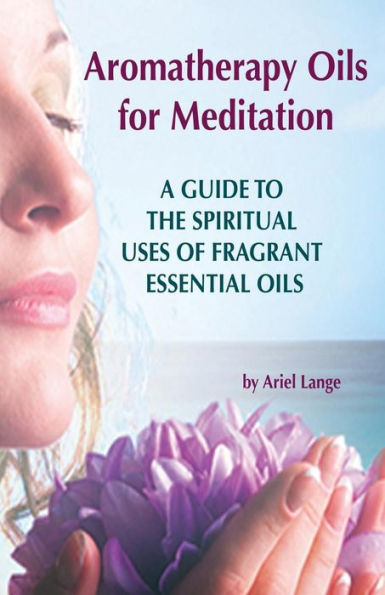 Aromatherapy Oils For Meditation: A Guide to the Spiritual Uses of Fragrant Essential Oils