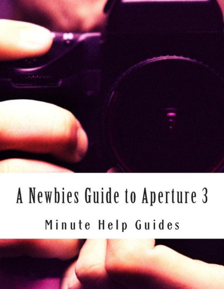 A Newbies Guide to Aperture 3: The Essential Beginners Guide to Getting Started with Apple's Photo Editing Software