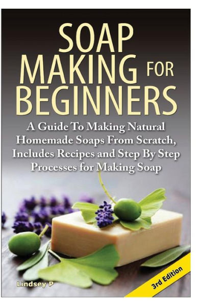 Soap Making for Beginners: A Guide to Making Natural Homemade Soaps from Scratch, Includes Recipes and Step by Step Processes for Making Soaps