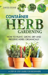 Title: Container Herb Gardening: How To Plant, Grow, Dry and Preserve Herbs Organically, Author: David Stone