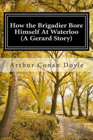 Title: How the Brigadier Bore Himself At Waterloo (A Gerard Story): (Arthur Conan Doyle Classic Collection), Author: Arthur Conan Doyle