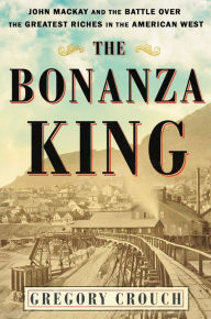 Title: The Bonanza King: John Mackay and the Battle over the Greatest Riches in the American West, Author: Gregory Crouch