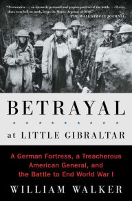 Title: Betrayal at Little Gibraltar: A German Fortress, a Treacherous American General, and the Battle to End World War I, Author: William Walker