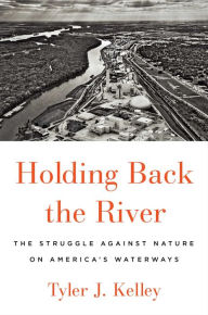 Title: Holding Back the River: The Struggle Against Nature on America's Waterways, Author: Tyler J. Kelley