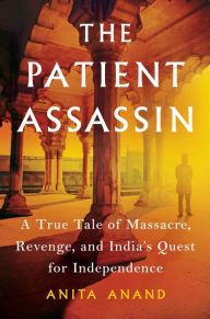 Title: The Patient Assassin: A True Tale of Massacre, Revenge, and India's Quest for Independence, Author: Anita Anand