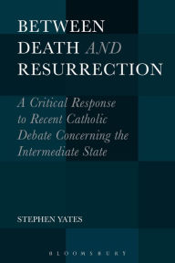 Title: Between Death and Resurrection: A Critical Response to Recent Catholic Debate Concerning the Intermediate State, Author: Stephen Yates