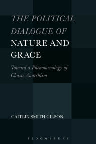 Title: The Political Dialogue of Nature and Grace: Toward a Phenomenology of Chaste Anarchism, Author: Caitlin Smith Gilson