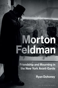 Title: Morton Feldman: Friendship and Mourning in the New York Avant-Garde, Author: Ryan Dohoney