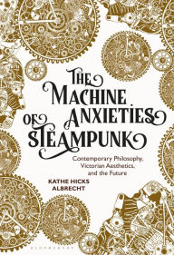 Title: The Machine Anxieties of Steampunk: Contemporary Philosophy, Victorian Aesthetics, and the Future, Author: Kathe Hicks Albrecht