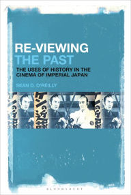 Title: Re-Viewing the Past: The Uses of History in the Cinema of Imperial Japan, Author: Sean D. O'Reilly