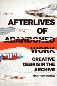 Title: Afterlives of Abandoned Work: Creative Debris in the Archive, Author: Matthew Harle