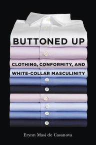 Title: Buttoned Up: Clothing, Conformity, and White-Collar Masculinity, Author: Erynn Masi de Casanova