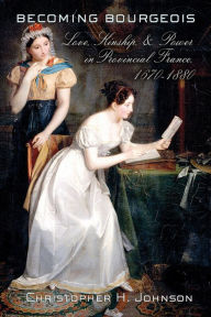 Title: Becoming Bourgeois: Love, Kinship, and Power in Provincial France, 1670-1880, Author: Christopher H. Johnson