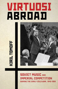 Title: Virtuosi Abroad: Soviet Music and Imperial Competition during the Early Cold War, 1945-1958, Author: Kiril Tomoff