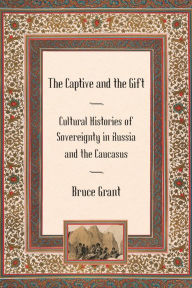 Title: The Captive and the Gift: Cultural Histories of Sovereignty in Russia and the Caucasus, Author: Bruce Grant