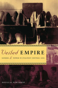 Title: Veiled Empire: Gender and Power in Stalinist Central Asia, Author: Douglas Northrop