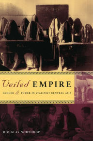 Title: Veiled Empire: Gender and Power in Stalinist Central Asia, Author: Douglas T. Northrop