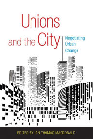 Title: Unions and the City: Negotiating Urban Change, Author: Ian Thomas MacDonald