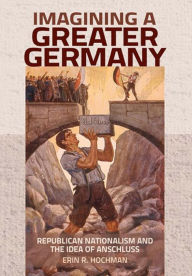 Title: Imagining a Greater Germany: Republican Nationalism and the Idea of Anschluss, Author: Erin R. Hochman