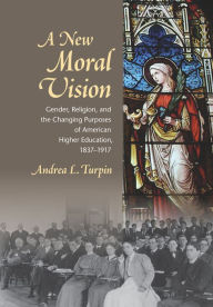 Title: A New Moral Vision: Gender, Religion, and the Changing Purposes of American Higher Education, 1837-1917, Author: Andrea L. Turpin
