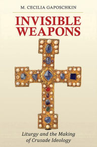 Title: Invisible Weapons: Liturgy and the Making of Crusade Ideology, Author: M. Cecilia Gaposchkin