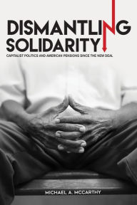 Title: Dismantling Solidarity: Capitalist Politics and American Pensions since the New Deal, Author: Michael A. McCarthy