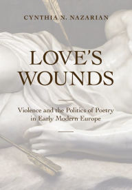 Title: Love's Wounds: Violence and the Politics of Poetry in Early Modern Europe, Author: Cynthia N. Nazarian