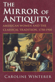 Title: The Mirror of Antiquity: American Women and the Classical Tradition, 1750-1900, Author: Caroline Winterer