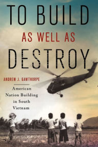 Title: To Build as Well as Destroy: American Nation Building in South Vietnam, Author: Andrew J. Gawthorpe