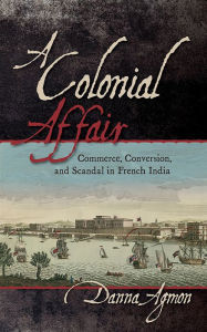 Title: A Colonial Affair: Commerce, Conversion, and Scandal in French India, Author: Danna Agmon