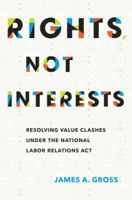 Title: Rights, Not Interests: Resolving Value Clashes under the National Labor Relations Act, Author: James A. Gross