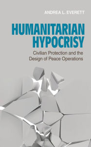 Title: Humanitarian Hypocrisy: Civilian Protection and the Design of Peace Operations, Author: Andrea L. Everett