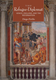 Title: The Refugee-Diplomat: Venice, England, and the Reformation, Author: Diego Pirillo