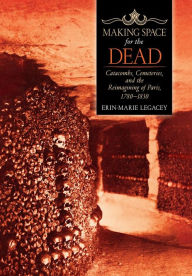 Title: Making Space for the Dead: Catacombs, Cemeteries, and the Reimagining of Paris, 1780-1830, Author: Erin-Marie Legacey