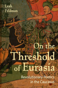 Title: On the Threshold of Eurasia: Revolutionary Poetics in the Caucasus, Author: Leah Feldman