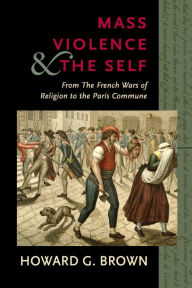 Title: Mass Violence and the Self: From the French Wars of Religion to the Paris Commune, Author: Howard G. Brown