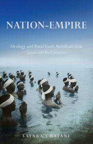 Title: Nation-Empire: Ideology and Rural Youth Mobilization in Japan and Its Colonies, Author: Sayaka Chatani