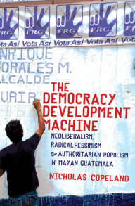 Title: The Democracy Development Machine: Neoliberalism, Radical Pessimism, and Authoritarian Populism in Mayan Guatemala, Author: Nicholas Copeland
